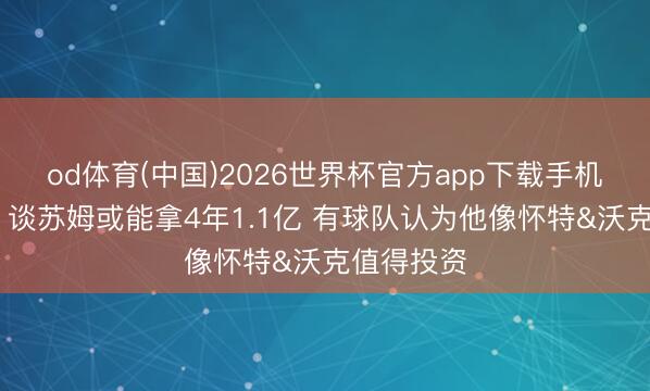 od体育(中国)2026世界杯官方app下载手机版 名嘴：谈苏姆或能拿4年1.1亿 有球队认为他像怀特&沃克值得投资