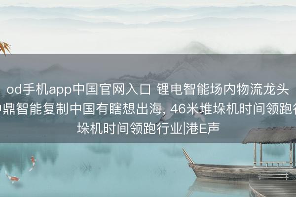 od手机app中国官网入口 锂电智能场内物流龙头闯港股! 中鼎智能复制中国有瞎想出海， 46米堆垛机时间领跑行业|港E声