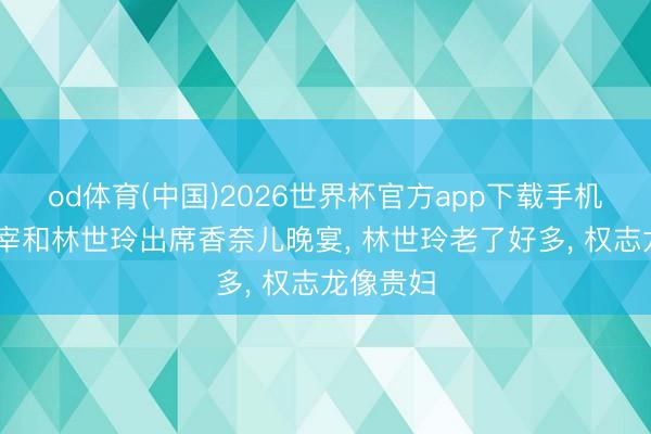 od体育(中国)2026世界杯官方app下载手机版 李政宰和林世玲出席香奈儿晚宴， 林世玲老了好多， 权志龙像贵妇