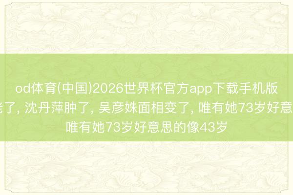od体育(中国)2026世界杯官方app下载手机版 祝希娟‌老了， 沈丹萍肿了， 吴彦姝面相变了， 唯有她73岁好意思的像43岁