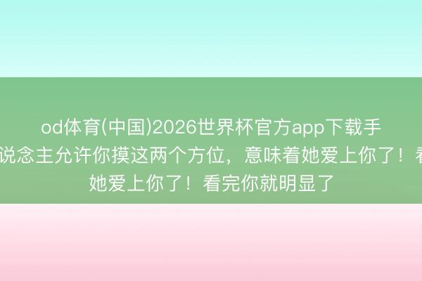 od体育(中国)2026世界杯官方app下载手机版 一个女东说念主允许你摸这两个方位,意味着她爱上你了!看完你就明显了