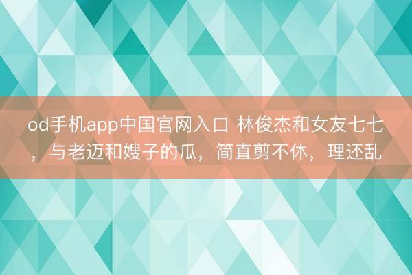 od手机app中国官网入口 林俊杰和女友七七，与老迈和嫂子的瓜，简直剪不休，理还乱