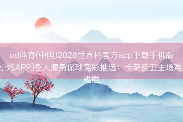 od体育(中国)2026世界杯官方app下载手机版 [小炮APP]各人海角侃球竞彩推选：卡萨皮亚主场难胜