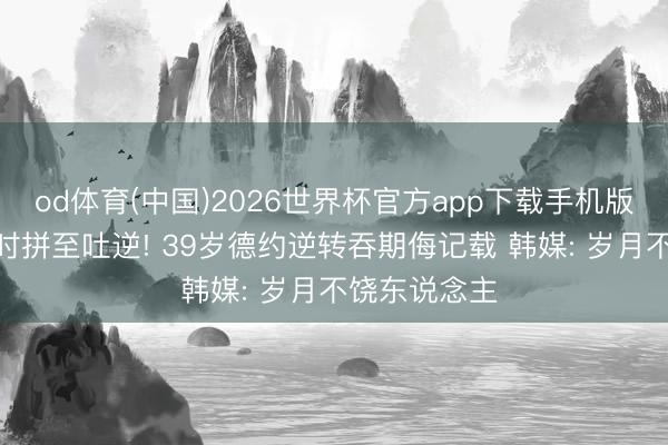 od体育(中国)2026世界杯官方app下载手机版 死战近5小时拼至吐逆! 39岁德约逆转吞期侮记载 韩媒: 岁月不饶东说念主