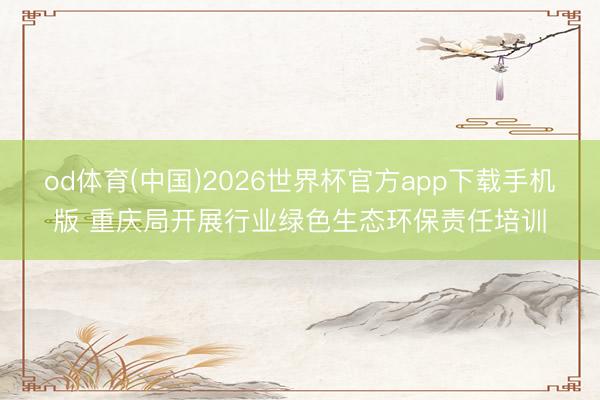 od体育(中国)2026世界杯官方app下载手机版 重庆局开展行业绿色生态环保责任培训