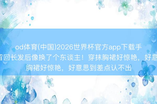 od体育(中国)2026世界杯官方app下载手机版 44岁万茜留回长发后像换了个东谈主！穿抹胸裙好惊艳，好意思到差点认不出
