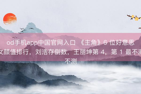 od手机app中国官网入口 《主角》6 位好意思女颜值排行，刘浩存倒数，王丽坤第 4，第 1 最不测