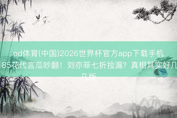 od体育(中国)2026世界杯官方app下载手机版 85花代言瓜吵翻！刘亦菲七折捡漏？真相其实好几版