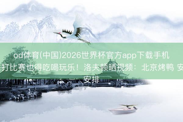 od体育(中国)2026世界杯官方app下载手机版 打比赛也得吃喝玩乐！洛夫顿晒视频：北京烤鸭 安排