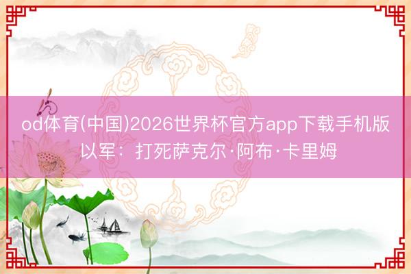 od体育(中国)2026世界杯官方app下载手机版 以军：打死萨克尔·阿布·卡里姆