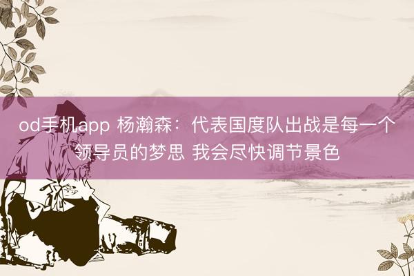 od手机app 杨瀚森：代表国度队出战是每一个领导员的梦思 