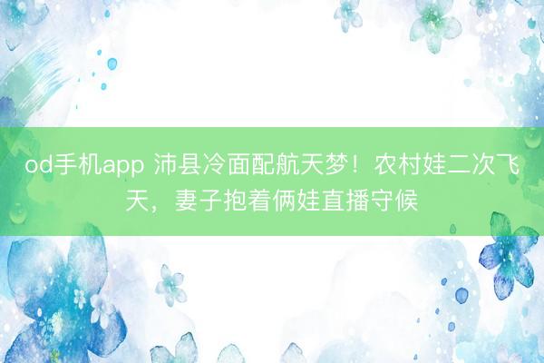 od手机app 沛县冷面配航天梦！农村娃二次飞天，妻子抱着俩娃直播守候