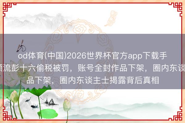 od体育(中国)2026世界杯官方app下载手机版 粉丝恐惧！顶流彭十六偷税被罚，账号全封作品下架，圈内东谈主士揭露背后真相