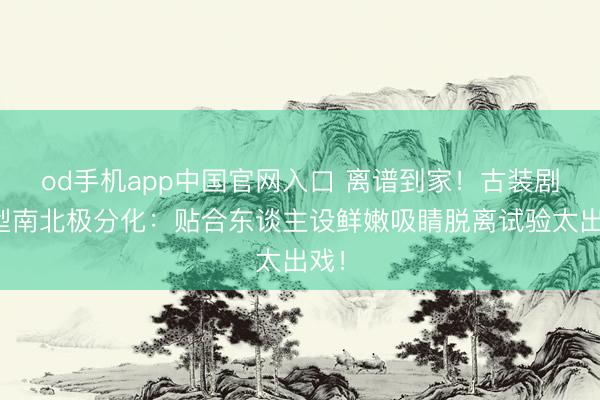 od手机app中国官网入口 离谱到家！古装剧造型南北极分化：贴合东谈主设鲜嫩吸睛脱离试验太出戏！
