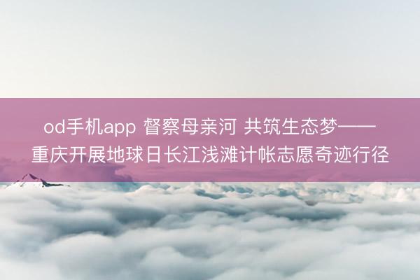 od手机app 督察母亲河 共筑生态梦——重庆开展地球日长江浅滩计帐志愿奇迹行径