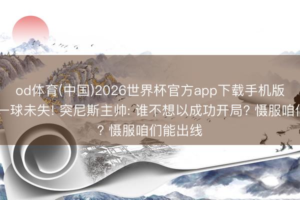 od体育(中国)2026世界杯官方app下载手机版 世初赛一球未失! 突尼斯主帅: 谁不想以成功开局? 慑服咱们能出线