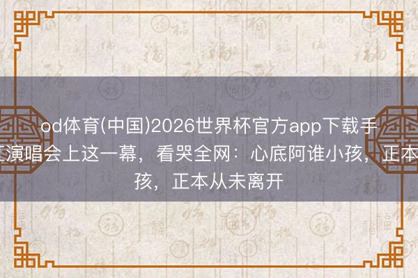 od体育(中国)2026世界杯官方app下载手机版 韩红演唱会上这一幕，看哭全网：心底阿谁小孩，正本从未离开