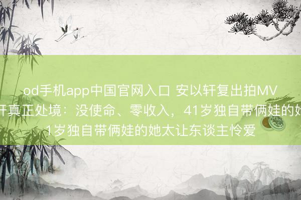 od手机app中国官网入口 安以轩复出拍MV，好友一句话揭开真正处境：没使命、零收入，41岁独自带俩娃的她太让东谈主怜爱