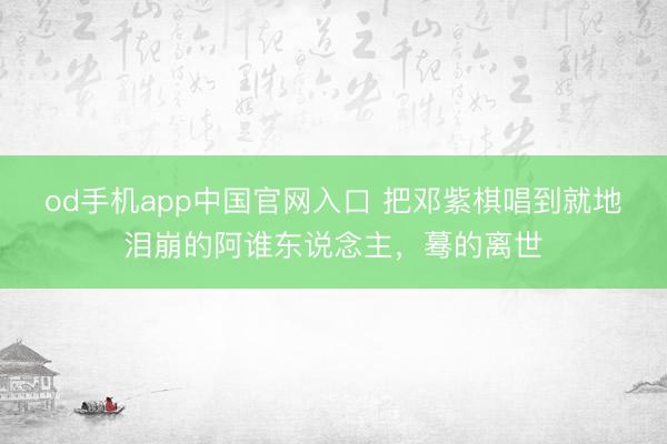 od手机app中国官网入口 把邓紫棋唱到就地泪崩的阿谁东说念主，蓦的离世