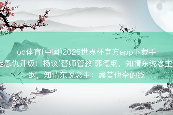 od体育(中国)2026世界杯官方app下载手机版 侯耀文门徒恩仇升级！杨议‘替师管教’郭德纲，知情东说念主：曩昔他牵的线