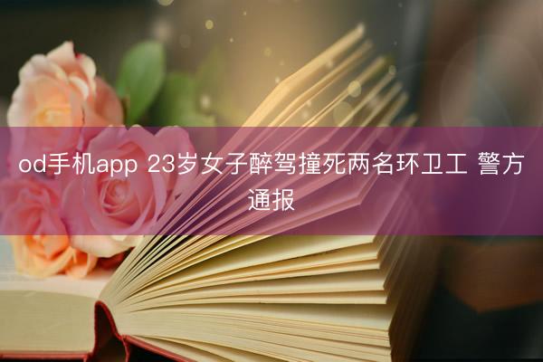 od手机app 23岁女子醉驾撞死两名环卫工 警方通报