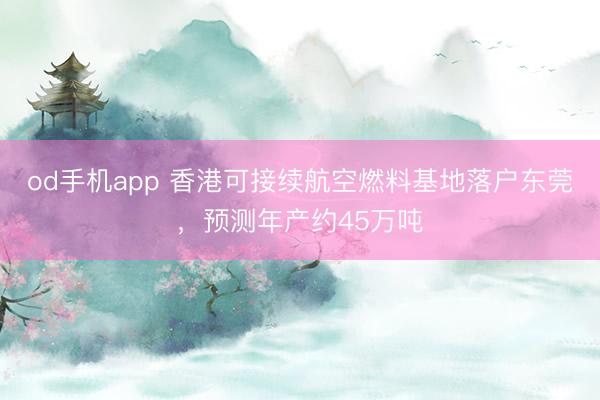od手机app 香港可接续航空燃料基地落户东莞,预测年产约45万吨