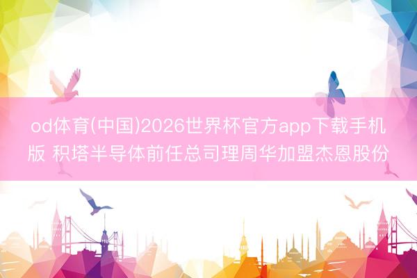 od体育(中国)2026世界杯官方app下载手机版 积塔半导体前任总司理周华加盟杰恩股份