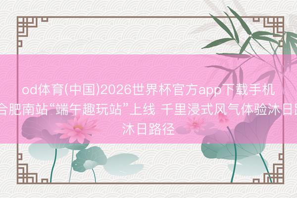 od体育(中国)2026世界杯官方app下载手机版 合肥南站“端午趣玩站”上线 千里浸式风气体验沐日路径