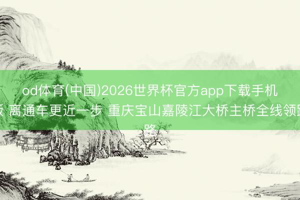 od体育(中国)2026世界杯官方app下载手机版 离通车更近一步 重庆宝山嘉陵江大桥主桥全线领路