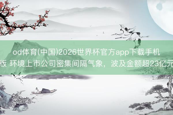 od体育(中国)2026世界杯官方app下载手机版 环境上市公司密集间隔气象,波及金额超23亿元