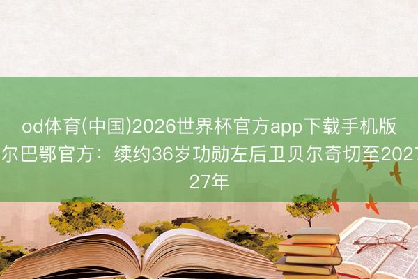od体育(中国)2026世界杯官方app下载手机版 毕尔巴鄂官方:续约36岁功勋左后卫贝尔奇切至2027年